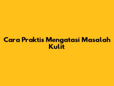 Cara Praktis Mengatasi Masalah Kulit