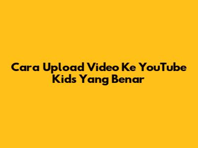 Cara Upload Video Ke YouTube Kids Yang Benar