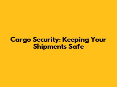 Cargo Security: Keeping Your Shipments Safe