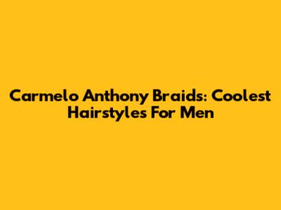 Carmelo Anthony Braids: Coolest Hairstyles For Men