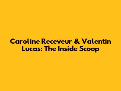 Caroline Receveur & Valentin Lucas: The Inside Scoop