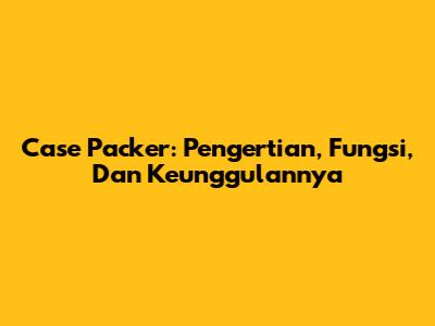 Case Packer: Pengertian, Fungsi, Dan Keunggulannya