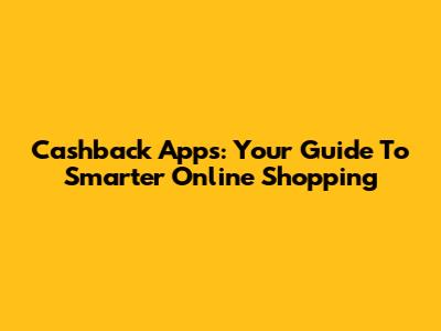 Cashback Apps: Your Guide To Smarter Online Shopping
