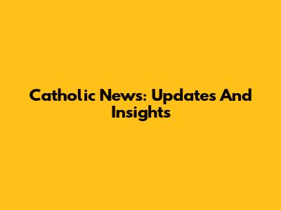 Catholic News: Updates And Insights
