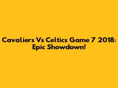 Cavaliers Vs Celtics Game 7 2018: Epic Showdown!