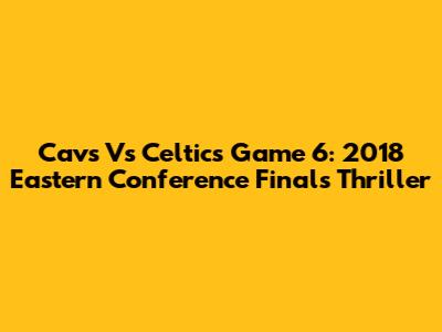 Cavs Vs Celtics Game 6: 2018 Eastern Conference Finals Thriller