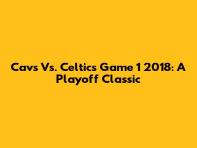 Cavs Vs. Celtics Game 1 2018: A Playoff Classic