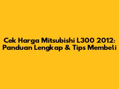 Cek Harga Mitsubishi L300 2012: Panduan Lengkap & Tips Membeli