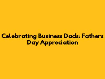 Celebrating Business Dads: Father's Day Appreciation
