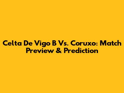 Celta De Vigo B Vs. Coruxo: Match Preview & Prediction