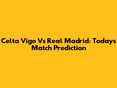 Celta Vigo Vs Real Madrid: Today's Match Prediction