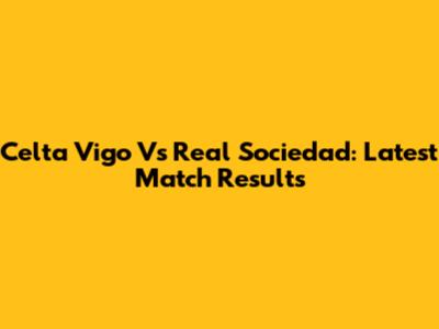 Celta Vigo Vs Real Sociedad: Latest Match Results