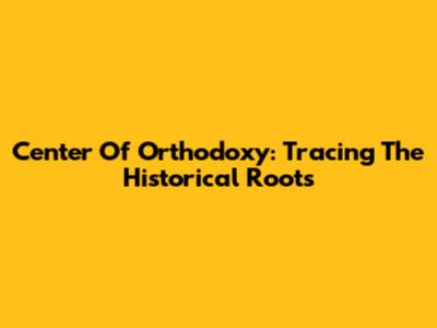 Center Of Orthodoxy: Tracing The Historical Roots
