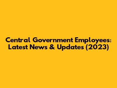 Central Government Employees: Latest News & Updates (2023)