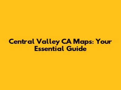 Central Valley CA Maps: Your Essential Guide