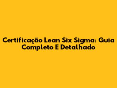 Certificação Lean Six Sigma: Guia Completo E Detalhado