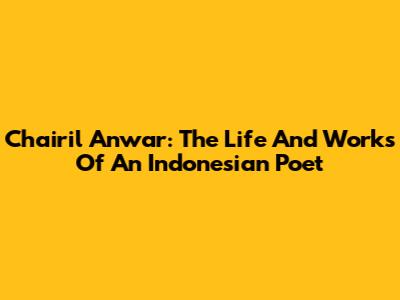 Chairil Anwar: The Life And Works Of An Indonesian Poet