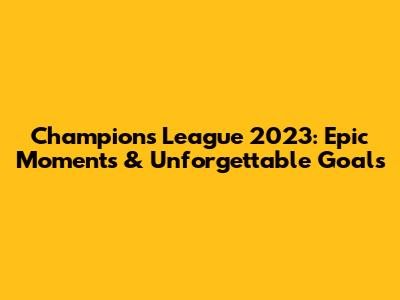 Champions League 2023: Epic Moments & Unforgettable Goals