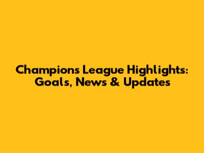 Champions League Highlights: Goals, News & Updates