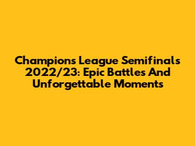 Champions League Semifinals 2022/23: Epic Battles And Unforgettable Moments