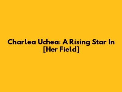 Charlea Uchea: A Rising Star In [Her Field]