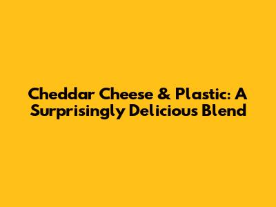 Cheddar Cheese & Plastic: A Surprisingly Delicious Blend