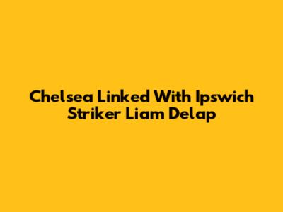 Chelsea Linked With Ipswich Striker Liam Delap