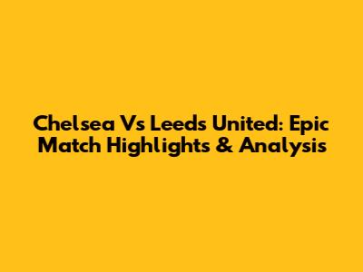 Chelsea Vs Leeds United: Epic Match Highlights & Analysis