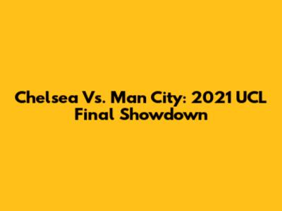 Chelsea Vs. Man City: 2021 UCL Final Showdown