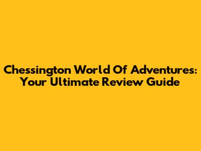 Chessington World Of Adventures: Your Ultimate Review Guide