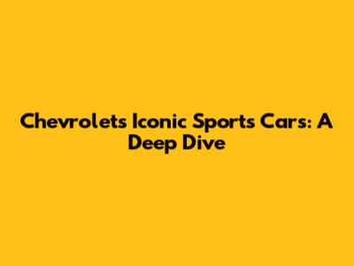 Chevrolet's Iconic Sports Cars: A Deep Dive