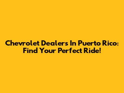 Chevrolet Dealers In Puerto Rico: Find Your Perfect Ride!