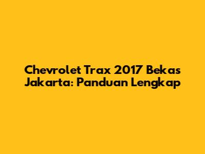 Chevrolet Trax 2017 Bekas Jakarta: Panduan Lengkap