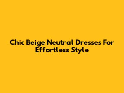 Chic Beige Neutral Dresses For Effortless Style