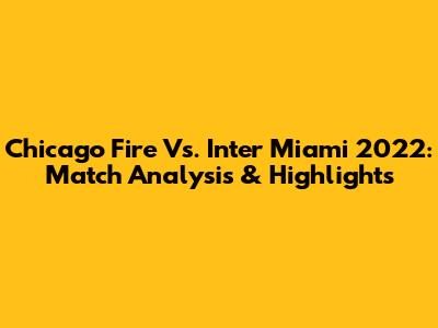 Chicago Fire Vs. Inter Miami 2022: Match Analysis & Highlights