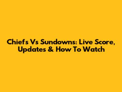 Chiefs Vs Sundowns: Live Score, Updates & How To Watch