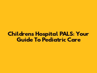 Children's Hospital PALS: Your Guide To Pediatric Care