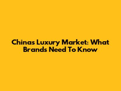 China's Luxury Market: What Brands Need To Know