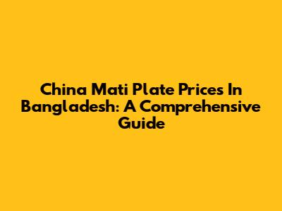 China Mati Plate Prices In Bangladesh: A Comprehensive Guide