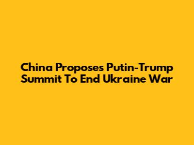 China Proposes Putin-Trump Summit To End Ukraine War