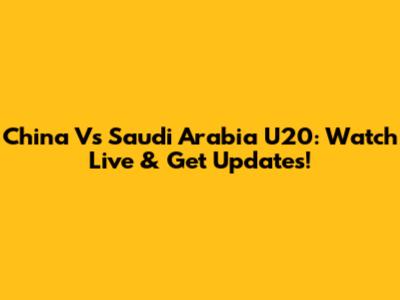 China Vs Saudi Arabia U20: Watch Live & Get Updates!
