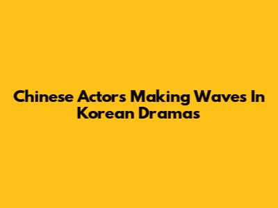 Chinese Actors Making Waves In Korean Dramas