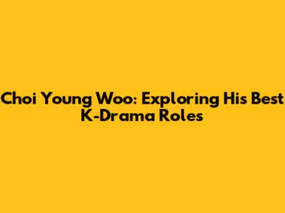 Choi Young Woo: Exploring His Best K-Drama Roles