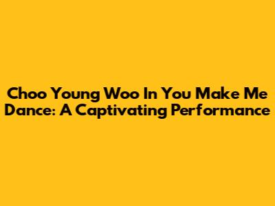 Choo Young Woo In 'You Make Me Dance': A Captivating Performance