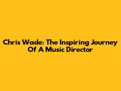 Chris Wade: The Inspiring Journey Of A Music Director