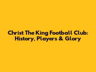Christ The King Football Club: History, Players & Glory