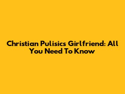 Christian Pulisic's Girlfriend: All You Need To Know