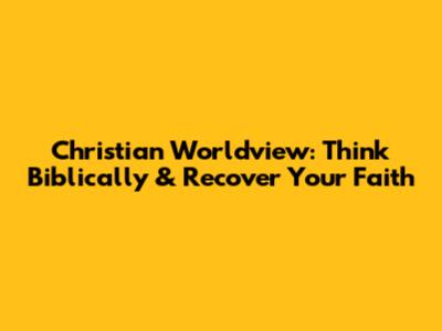 Christian Worldview: Think Biblically & Recover Your Faith