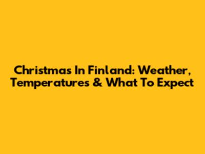Christmas In Finland: Weather, Temperatures & What To Expect