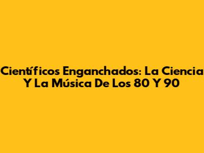Científicos Enganchados: La Ciencia Y La Música De Los 80 Y 90